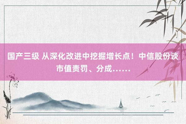 国产三级 从深化改进中挖掘增长点！中信股份谈市值责罚、分成……