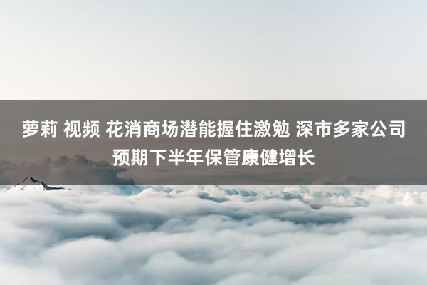 萝莉 视频 花消商场潜能握住激勉 深市多家公司预期下半年保管康健增长