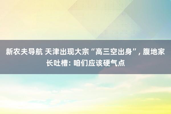 新农夫导航 天津出现大宗“高三空出身”， 腹地家长吐槽: 咱们应该硬气点