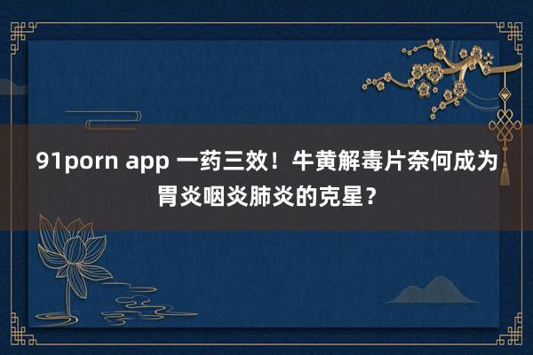 91porn app 一药三效！牛黄解毒片奈何成为胃炎咽炎肺炎的克星？