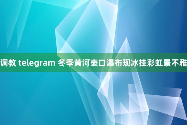 调教 telegram 冬季黄河壶口瀑布现冰挂彩虹景不雅