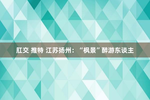 肛交 推特 江苏扬州：“枫景”醉游东谈主