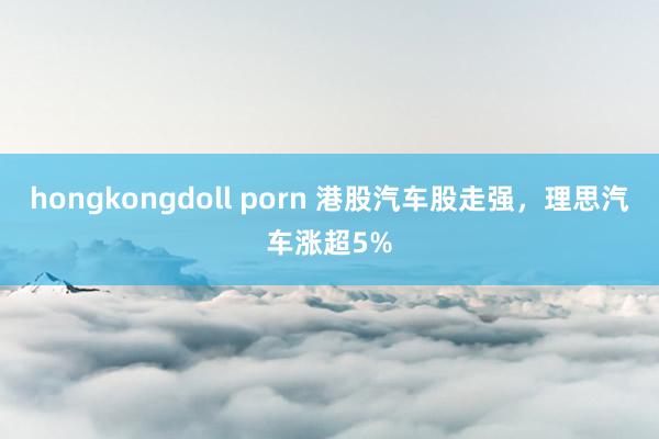 hongkongdoll porn 港股汽车股走强，理思汽车涨超5%