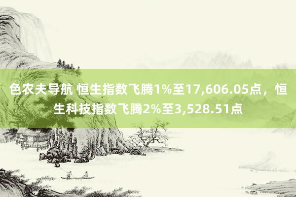 色农夫导航 恒生指数飞腾1%至17，606.05点，恒生科技指数飞腾2%至3，528.51点