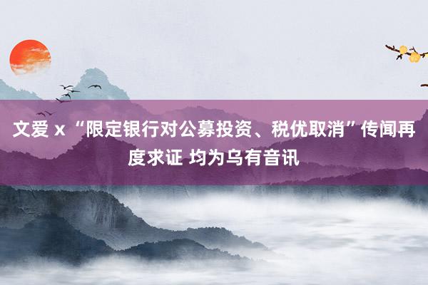 文爱 x “限定银行对公募投资、税优取消”传闻再度求证 均为乌有音讯