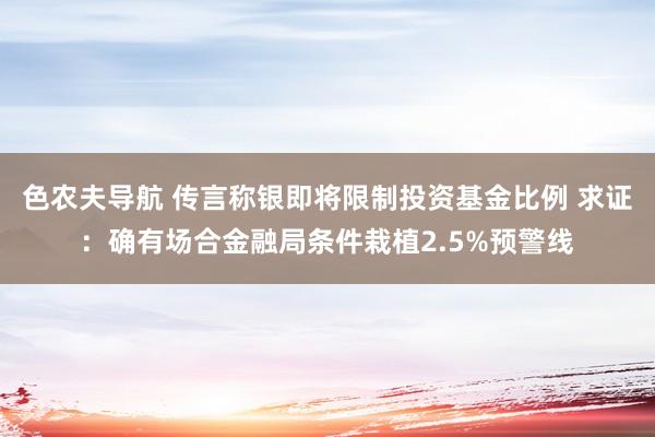 色农夫导航 传言称银即将限制投资基金比例 求证：确有场合金融局条件栽植2.5%预警线