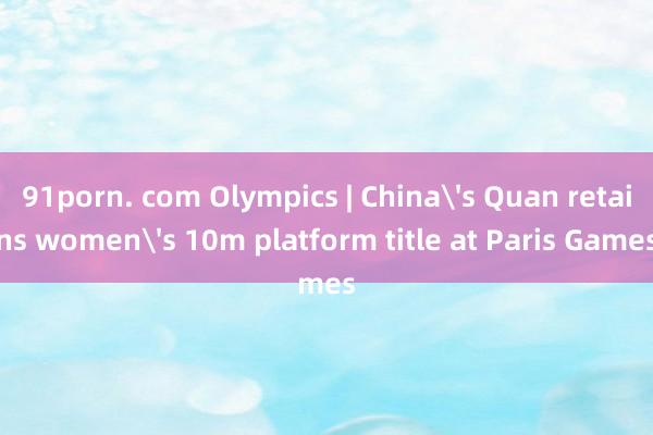 91porn. com Olympics | China's Quan retains women's 10m platform title at Paris Games