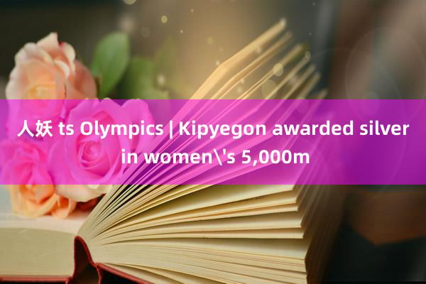 人妖 ts Olympics | Kipyegon awarded silver in women's 5，000m