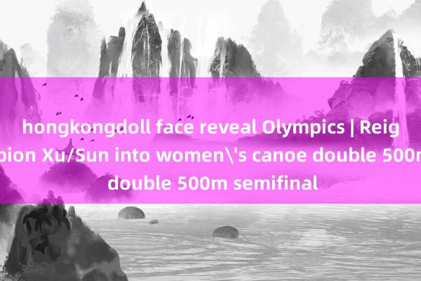 hongkongdoll face reveal Olympics | Reigning champion Xu/Sun into women's canoe double 500m semifinal