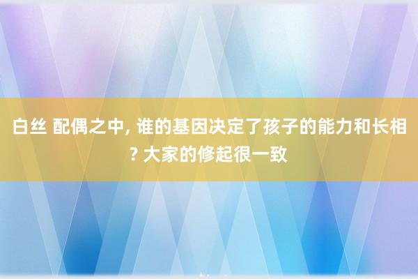 白丝 配偶之中， 谁的基因决定了孩子的能力和长相? 大家的修起很一致