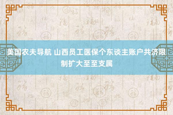 美国农夫导航 山西员工医保个东谈主账户共济限制扩大至至支属