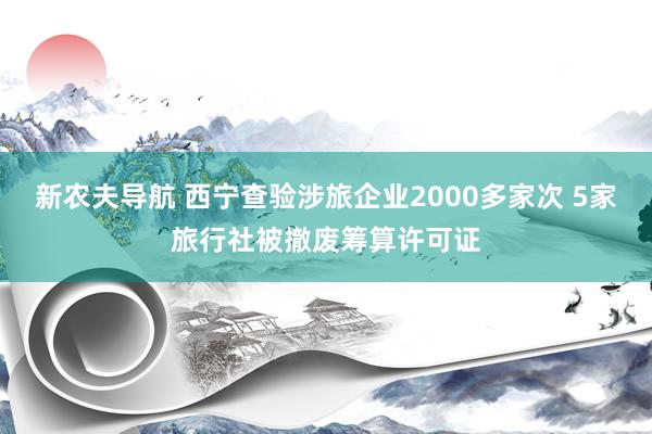 新农夫导航 西宁查验涉旅企业2000多家次 5家旅行社被撤废筹算许可证