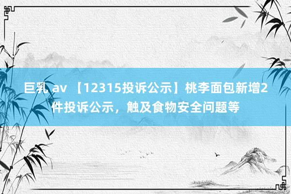 巨乳 av 【12315投诉公示】桃李面包新增2件投诉公示，触及食物安全问题等