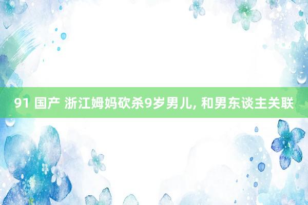 91 国产 浙江姆妈砍杀9岁男儿， 和男东谈主关联