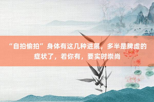 “自拍偷拍” 身体有这几种进展，多半是脾虚的症状了，若你有，要实时崇尚