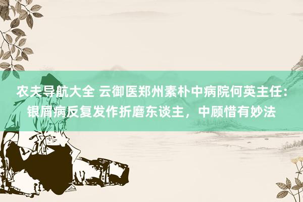 农夫导航大全 云御医郑州素朴中病院何英主任：银屑病反复发作折磨东谈主，中顾惜有妙法