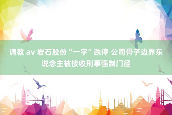 调教 av 岩石股份“一字”跌停 公司骨子边界东说念主被接收刑事强制门径