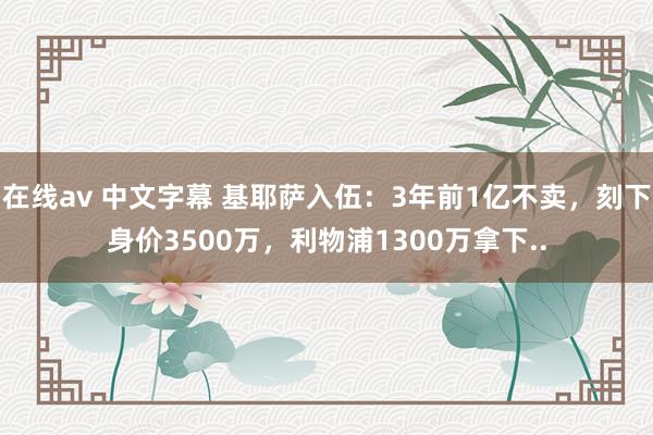 在线av 中文字幕 基耶萨入伍：3年前1亿不卖，刻下身价3500万，利物浦1300万拿下..