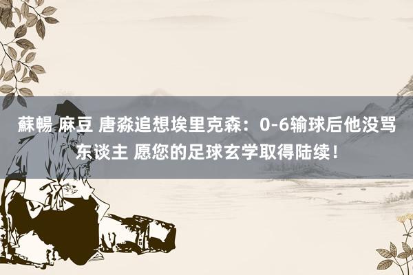 蘇暢 麻豆 唐淼追想埃里克森：0-6输球后他没骂东谈主 愿您的足球玄学取得陆续！