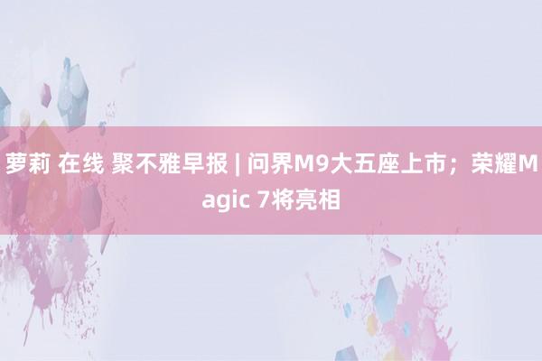 萝莉 在线 聚不雅早报 | 问界M9大五座上市；荣耀Magic 7将亮相