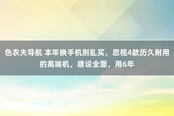 色农夫导航 本年换手机别乱买，忽视4款历久耐用的高端机，建设全面，用6年