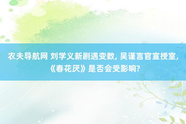 农夫导航网 刘学义新剧遇变数， 吴谨言官宣授室， 《春花厌》是否会受影响?