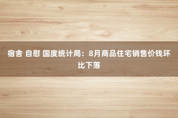 宿舍 自慰 国度统计局：8月商品住宅销售价钱环比下落