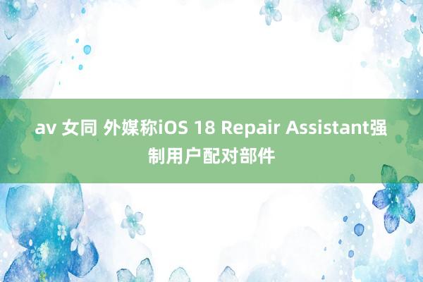 av 女同 外媒称iOS 18 Repair Assistant强制用户配对部件