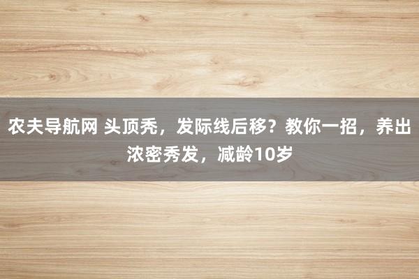 农夫导航网 头顶秃，发际线后移？教你一招，养出浓密秀发，减龄10岁