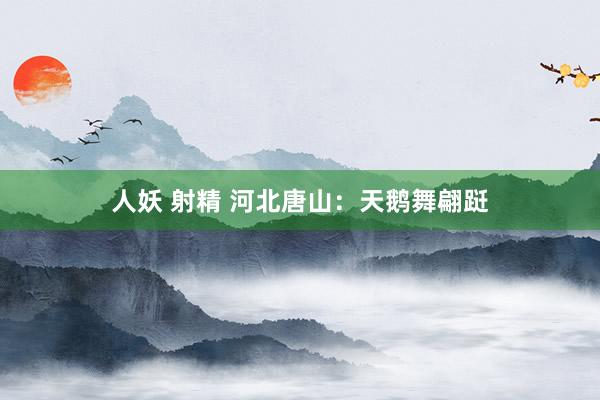 人妖 射精 河北唐山：天鹅舞翩跹