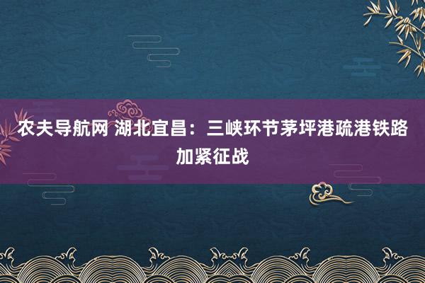 农夫导航网 湖北宜昌：三峡环节茅坪港疏港铁路加紧征战