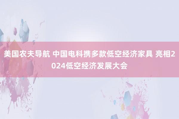 美国农夫导航 中国电科携多款低空经济家具 亮相2024低空经济发展大会