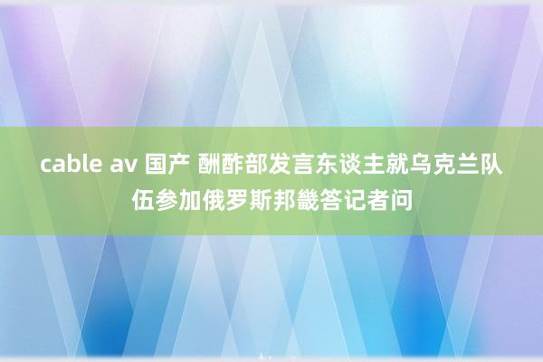 cable av 国产 酬酢部发言东谈主就乌克兰队伍参加俄罗斯邦畿答记者问