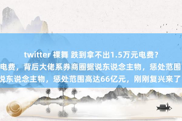 twitter 裸舞 跌到拿不出1.5万元电费？传有基金公司拖欠物业公司电费，背后大佬系券商圈据说东说念主物，惩处范围高达66亿元，刚刚复兴来了！