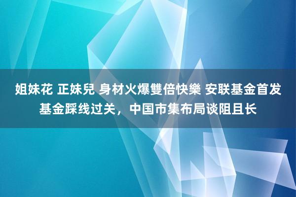 姐妹花 正妹兒 身材火爆雙倍快樂 安联基金首发基金踩线过关，中国市集布局谈阻且长