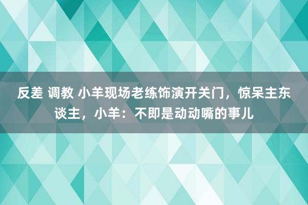 反差 调教 小羊现场老练饰演开关门，惊呆主东谈主，小羊：不即是动动嘴的事儿