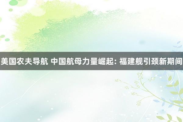 美国农夫导航 中国航母力量崛起: 福建舰引颈新期间