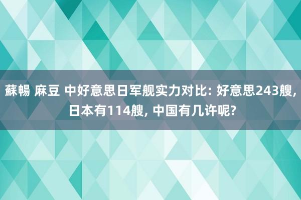 蘇暢 麻豆 中好意思日军舰实力对比: 好意思243艘， 日本有114艘， 中国有几许呢?