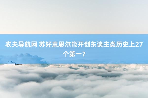 农夫导航网 苏好意思尔能开创东谈主类历史上27个第一？