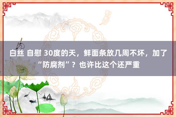 白丝 自慰 30度的天，鲜面条放几周不坏，加了“防腐剂”？也许比这个还严重