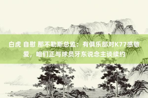 白虎 自慰 那不勒斯总监：有俱乐部对K77感敬爱，咱们正与球员牙东说念主谈续约