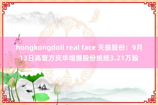 hongkongdoll real face 天振股份：9月13日高管方庆华增握股份统统3.21万股