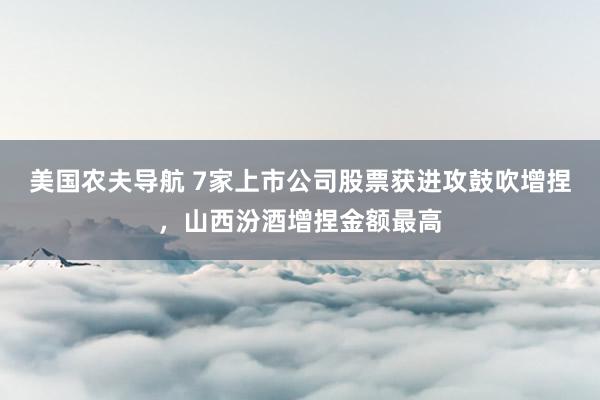 美国农夫导航 7家上市公司股票获进攻鼓吹增捏，山西汾酒增捏金额最高