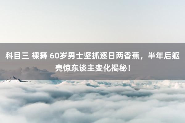 科目三 裸舞 60岁男士坚抓逐日两香蕉，半年后躯壳惊东谈主变化揭秘！