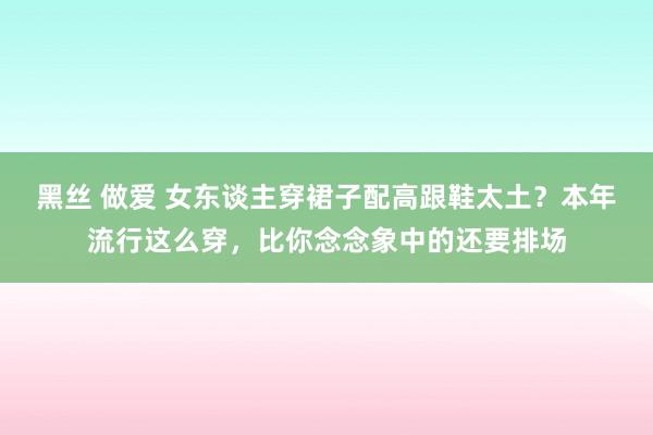 黑丝 做爱 女东谈主穿裙子配高跟鞋太土？本年流行这么穿，比你念念象中的还要排场