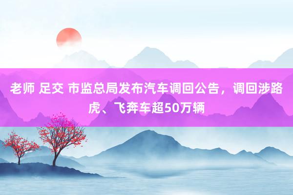 老师 足交 市监总局发布汽车调回公告，调回涉路虎、飞奔车超50万辆