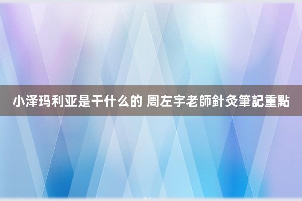 小泽玛利亚是干什么的 周左宇老師針灸筆記重點