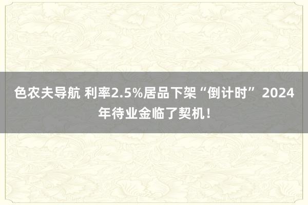 色农夫导航 利率2.5%居品下架“倒计时” 2024年待业金临了契机！