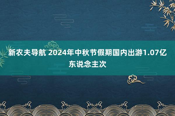 新农夫导航 2024年中秋节假期国内出游1.07亿东说念主次