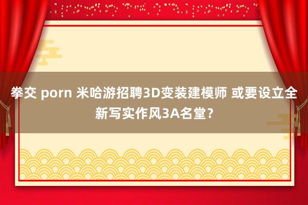 拳交 porn 米哈游招聘3D变装建模师 或要设立全新写实作风3A名堂？